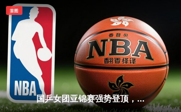 国乒女团亚锦赛强势登顶，孙颖莎独揽两分力克日本队