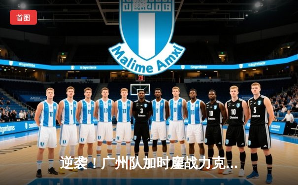 逆袭！广州队加时鏖战力克北京队 王哲林砍下38+15统治内线