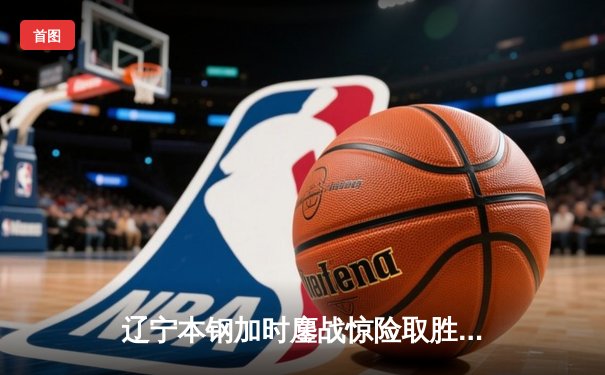 辽宁本钢加时鏖战惊险取胜 广东宏远末节崩盘憾失好局