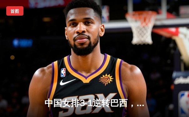 中国女排3-1逆转巴西，张常宁伤愈复出砍下全场最高分