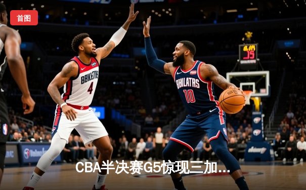 CBA半决赛G5惊现三加时鏖战 辽宁本钢157-153逆转广东宏远创季后赛得分纪录